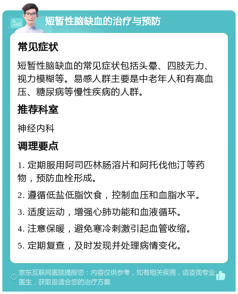 短暂性脑缺血的治疗与预防 常见症状 短暂性脑缺血的常见症状包括头晕、四肢无力、视力模糊等。易感人群主要是中老年人和有高血压、糖尿病等慢性疾病的人群。 推荐科室 神经内科 调理要点 1. 定期服用阿司匹林肠溶片和阿托伐他汀等药物，预防血栓形成。 2. 遵循低盐低脂饮食，控制血压和血脂水平。 3. 适度运动，增强心肺功能和血液循环。 4. 注意保暖，避免寒冷刺激引起血管收缩。 5. 定期复查，及时发现并处理病情变化。