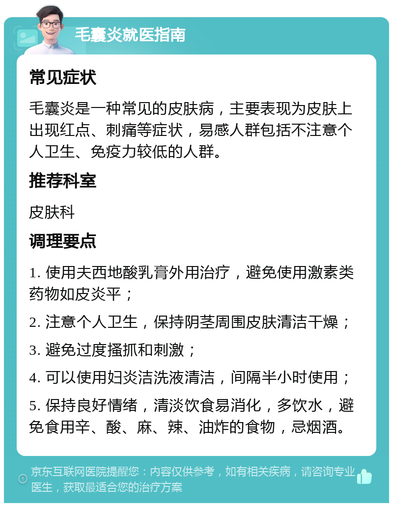 毛囊炎就医指南 常见症状 毛囊炎是一种常见的皮肤病，主要表现为皮肤上出现红点、刺痛等症状，易感人群包括不注意个人卫生、免疫力较低的人群。 推荐科室 皮肤科 调理要点 1. 使用夫西地酸乳膏外用治疗，避免使用激素类药物如皮炎平； 2. 注意个人卫生，保持阴茎周围皮肤清洁干燥； 3. 避免过度搔抓和刺激； 4. 可以使用妇炎洁洗液清洁，间隔半小时使用； 5. 保持良好情绪，清淡饮食易消化，多饮水，避免食用辛、酸、麻、辣、油炸的食物，忌烟酒。