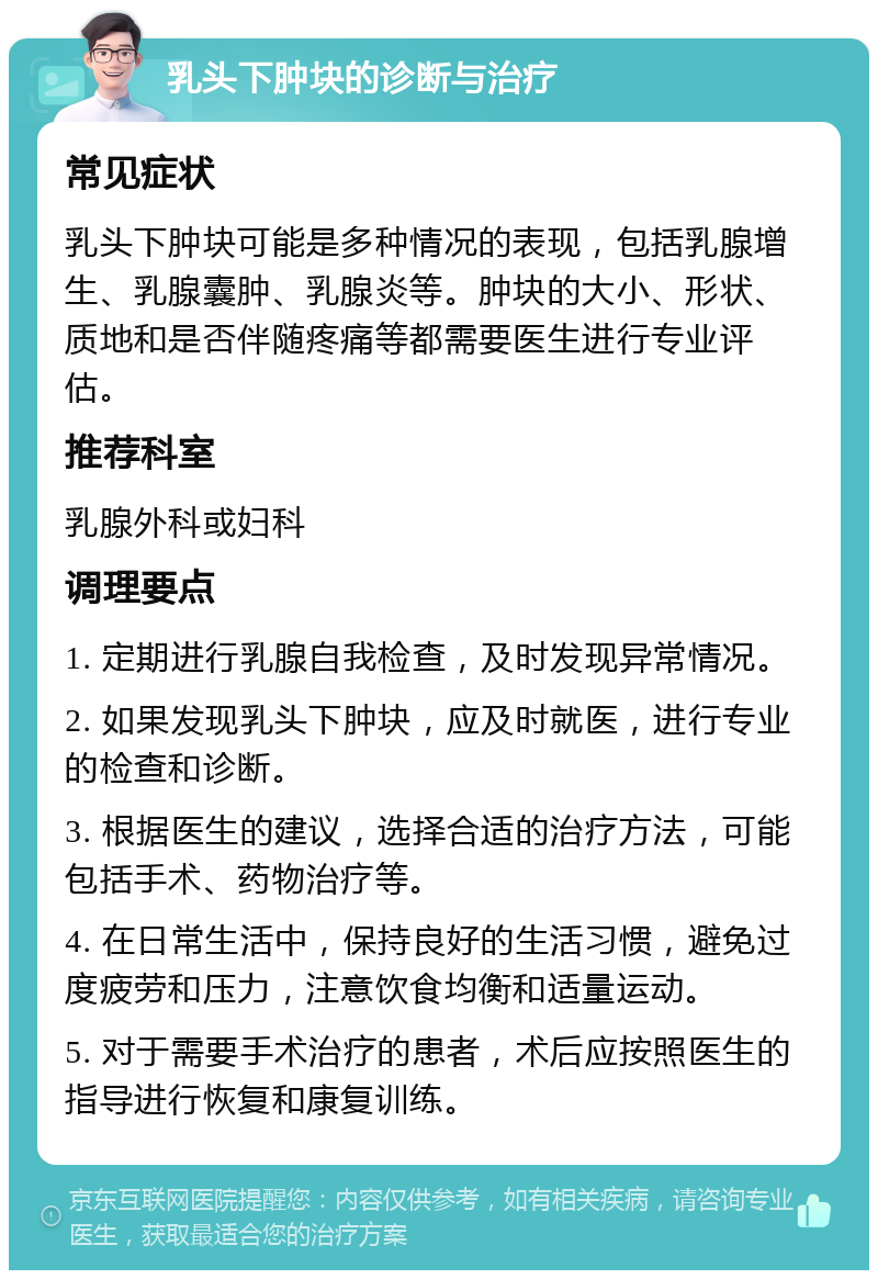 乳头下肿块的诊断与治疗 常见症状 乳头下肿块可能是多种情况的表现，包括乳腺增生、乳腺囊肿、乳腺炎等。肿块的大小、形状、质地和是否伴随疼痛等都需要医生进行专业评估。 推荐科室 乳腺外科或妇科 调理要点 1. 定期进行乳腺自我检查，及时发现异常情况。 2. 如果发现乳头下肿块，应及时就医，进行专业的检查和诊断。 3. 根据医生的建议，选择合适的治疗方法，可能包括手术、药物治疗等。 4. 在日常生活中，保持良好的生活习惯，避免过度疲劳和压力，注意饮食均衡和适量运动。 5. 对于需要手术治疗的患者，术后应按照医生的指导进行恢复和康复训练。