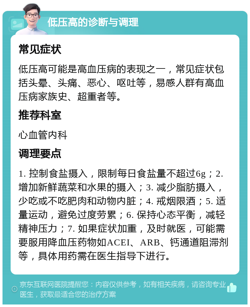 低压高的诊断与调理 常见症状 低压高可能是高血压病的表现之一，常见症状包括头晕、头痛、恶心、呕吐等，易感人群有高血压病家族史、超重者等。 推荐科室 心血管内科 调理要点 1. 控制食盐摄入，限制每日食盐量不超过6g；2. 增加新鲜蔬菜和水果的摄入；3. 减少脂肪摄入，少吃或不吃肥肉和动物内脏；4. 戒烟限酒；5. 适量运动，避免过度劳累；6. 保持心态平衡，减轻精神压力；7. 如果症状加重，及时就医，可能需要服用降血压药物如ACEI、ARB、钙通道阻滞剂等，具体用药需在医生指导下进行。