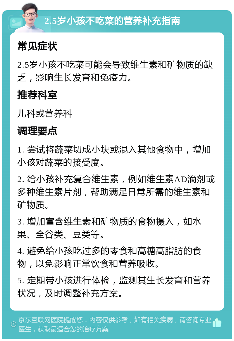 2.5岁小孩不吃菜的营养补充指南 常见症状 2.5岁小孩不吃菜可能会导致维生素和矿物质的缺乏，影响生长发育和免疫力。 推荐科室 儿科或营养科 调理要点 1. 尝试将蔬菜切成小块或混入其他食物中，增加小孩对蔬菜的接受度。 2. 给小孩补充复合维生素，例如维生素AD滴剂或多种维生素片剂，帮助满足日常所需的维生素和矿物质。 3. 增加富含维生素和矿物质的食物摄入，如水果、全谷类、豆类等。 4. 避免给小孩吃过多的零食和高糖高脂肪的食物，以免影响正常饮食和营养吸收。 5. 定期带小孩进行体检，监测其生长发育和营养状况，及时调整补充方案。