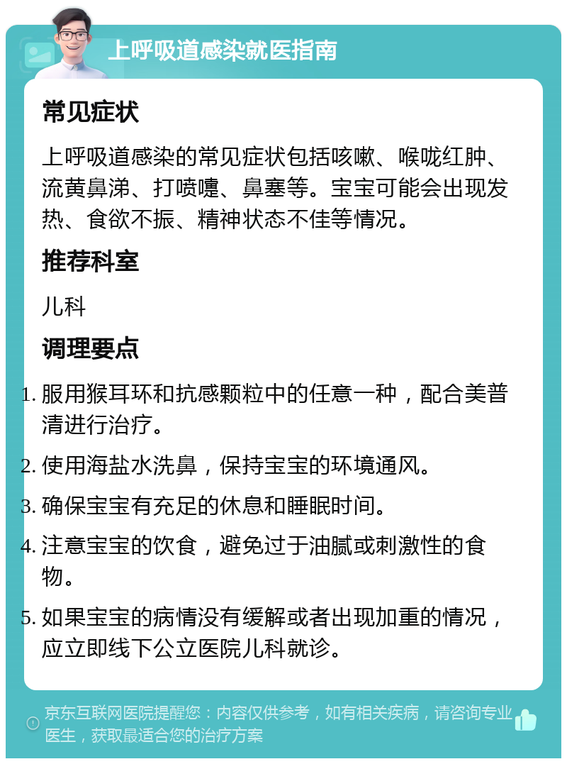 上呼吸道感染就医指南 常见症状 上呼吸道感染的常见症状包括咳嗽、喉咙红肿、流黄鼻涕、打喷嚏、鼻塞等。宝宝可能会出现发热、食欲不振、精神状态不佳等情况。 推荐科室 儿科 调理要点 服用猴耳环和抗感颗粒中的任意一种，配合美普清进行治疗。 使用海盐水洗鼻，保持宝宝的环境通风。 确保宝宝有充足的休息和睡眠时间。 注意宝宝的饮食，避免过于油腻或刺激性的食物。 如果宝宝的病情没有缓解或者出现加重的情况，应立即线下公立医院儿科就诊。