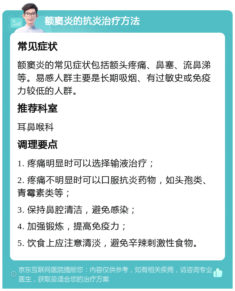 额窦炎的抗炎治疗方法 常见症状 额窦炎的常见症状包括额头疼痛、鼻塞、流鼻涕等。易感人群主要是长期吸烟、有过敏史或免疫力较低的人群。 推荐科室 耳鼻喉科 调理要点 1. 疼痛明显时可以选择输液治疗； 2. 疼痛不明显时可以口服抗炎药物，如头孢类、青霉素类等； 3. 保持鼻腔清洁，避免感染； 4. 加强锻炼，提高免疫力； 5. 饮食上应注意清淡，避免辛辣刺激性食物。