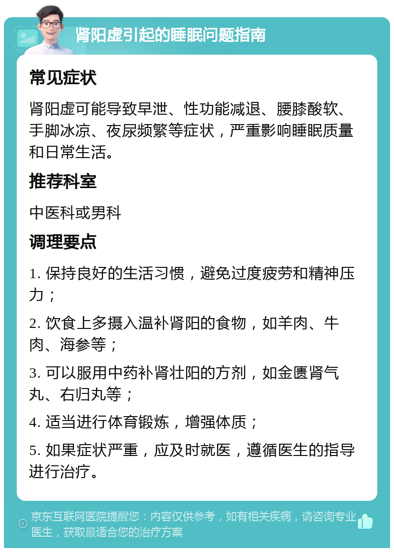 肾阳虚引起的睡眠问题指南 常见症状 肾阳虚可能导致早泄、性功能减退、腰膝酸软、手脚冰凉、夜尿频繁等症状，严重影响睡眠质量和日常生活。 推荐科室 中医科或男科 调理要点 1. 保持良好的生活习惯，避免过度疲劳和精神压力； 2. 饮食上多摄入温补肾阳的食物，如羊肉、牛肉、海参等； 3. 可以服用中药补肾壮阳的方剂，如金匮肾气丸、右归丸等； 4. 适当进行体育锻炼，增强体质； 5. 如果症状严重，应及时就医，遵循医生的指导进行治疗。