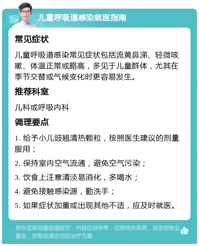 儿童呼吸道感染就医指南 常见症状 儿童呼吸道感染常见症状包括流黄鼻涕、轻微咳嗽、体温正常或略高，多见于儿童群体，尤其在季节交替或气候变化时更容易发生。 推荐科室 儿科或呼吸内科 调理要点 1. 给予小儿豉翘清热颗粒，按照医生建议的剂量服用； 2. 保持室内空气流通，避免空气污染； 3. 饮食上注意清淡易消化，多喝水； 4. 避免接触感染源，勤洗手； 5. 如果症状加重或出现其他不适，应及时就医。