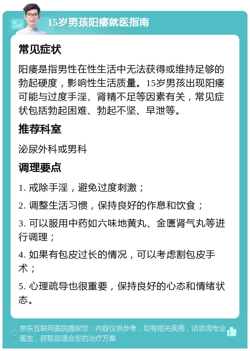 15岁男孩阳痿就医指南 常见症状 阳痿是指男性在性生活中无法获得或维持足够的勃起硬度，影响性生活质量。15岁男孩出现阳痿可能与过度手淫、肾精不足等因素有关，常见症状包括勃起困难、勃起不坚、早泄等。 推荐科室 泌尿外科或男科 调理要点 1. 戒除手淫，避免过度刺激； 2. 调整生活习惯，保持良好的作息和饮食； 3. 可以服用中药如六味地黄丸、金匮肾气丸等进行调理； 4. 如果有包皮过长的情况，可以考虑割包皮手术； 5. 心理疏导也很重要，保持良好的心态和情绪状态。