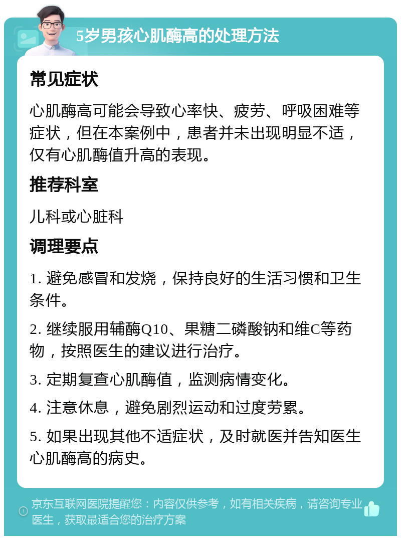 5岁男孩心肌酶高的处理方法 常见症状 心肌酶高可能会导致心率快、疲劳、呼吸困难等症状，但在本案例中，患者并未出现明显不适，仅有心肌酶值升高的表现。 推荐科室 儿科或心脏科 调理要点 1. 避免感冒和发烧，保持良好的生活习惯和卫生条件。 2. 继续服用辅酶Q10、果糖二磷酸钠和维C等药物，按照医生的建议进行治疗。 3. 定期复查心肌酶值，监测病情变化。 4. 注意休息，避免剧烈运动和过度劳累。 5. 如果出现其他不适症状，及时就医并告知医生心肌酶高的病史。