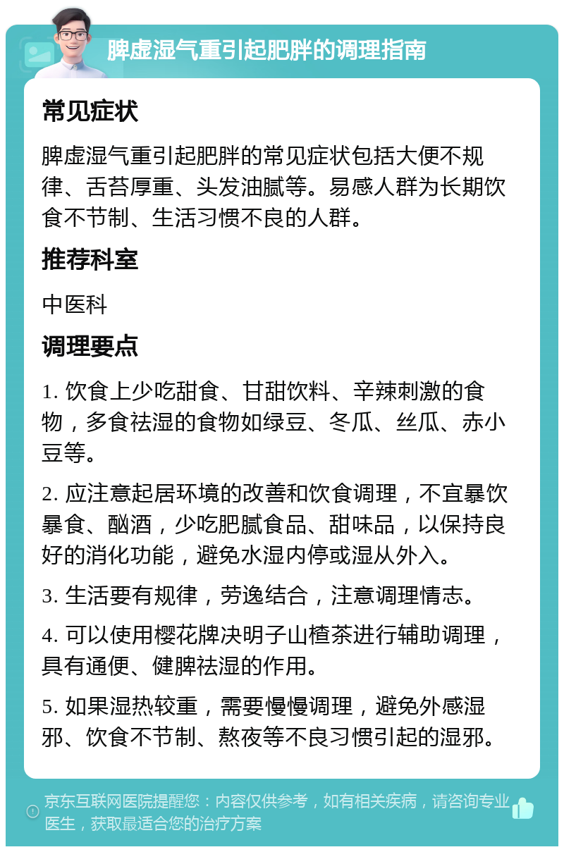 脾虚湿气重引起肥胖的调理指南 常见症状 脾虚湿气重引起肥胖的常见症状包括大便不规律、舌苔厚重、头发油腻等。易感人群为长期饮食不节制、生活习惯不良的人群。 推荐科室 中医科 调理要点 1. 饮食上少吃甜食、甘甜饮料、辛辣刺激的食物，多食祛湿的食物如绿豆、冬瓜、丝瓜、赤小豆等。 2. 应注意起居环境的改善和饮食调理，不宜暴饮暴食、酗酒，少吃肥腻食品、甜味品，以保持良好的消化功能，避免水湿内停或湿从外入。 3. 生活要有规律，劳逸结合，注意调理情志。 4. 可以使用樱花牌决明子山楂茶进行辅助调理，具有通便、健脾祛湿的作用。 5. 如果湿热较重，需要慢慢调理，避免外感湿邪、饮食不节制、熬夜等不良习惯引起的湿邪。