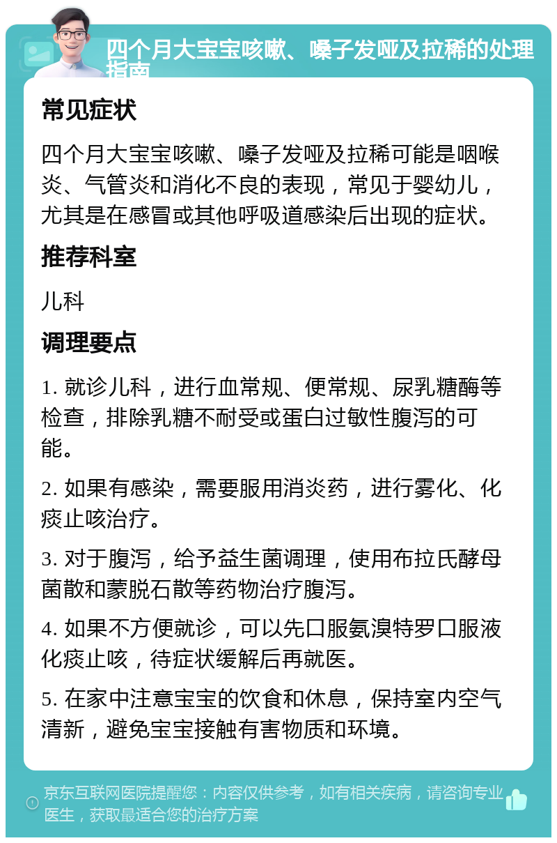 四个月大宝宝咳嗽、嗓子发哑及拉稀的处理指南 常见症状 四个月大宝宝咳嗽、嗓子发哑及拉稀可能是咽喉炎、气管炎和消化不良的表现，常见于婴幼儿，尤其是在感冒或其他呼吸道感染后出现的症状。 推荐科室 儿科 调理要点 1. 就诊儿科，进行血常规、便常规、尿乳糖酶等检查，排除乳糖不耐受或蛋白过敏性腹泻的可能。 2. 如果有感染，需要服用消炎药，进行雾化、化痰止咳治疗。 3. 对于腹泻，给予益生菌调理，使用布拉氏酵母菌散和蒙脱石散等药物治疗腹泻。 4. 如果不方便就诊，可以先口服氨溴特罗口服液化痰止咳，待症状缓解后再就医。 5. 在家中注意宝宝的饮食和休息，保持室内空气清新，避免宝宝接触有害物质和环境。