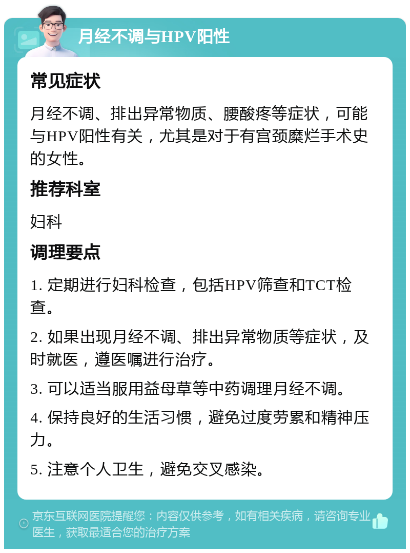 月经不调与HPV阳性 常见症状 月经不调、排出异常物质、腰酸疼等症状，可能与HPV阳性有关，尤其是对于有宫颈糜烂手术史的女性。 推荐科室 妇科 调理要点 1. 定期进行妇科检查，包括HPV筛查和TCT检查。 2. 如果出现月经不调、排出异常物质等症状，及时就医，遵医嘱进行治疗。 3. 可以适当服用益母草等中药调理月经不调。 4. 保持良好的生活习惯，避免过度劳累和精神压力。 5. 注意个人卫生，避免交叉感染。