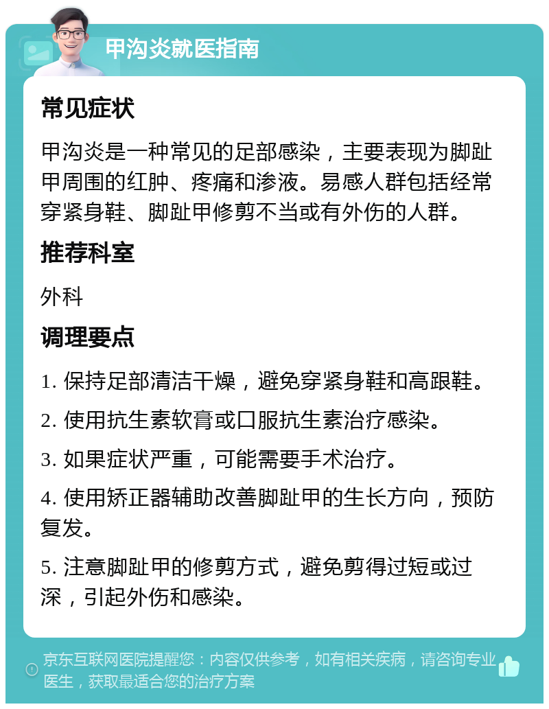 甲沟炎就医指南 常见症状 甲沟炎是一种常见的足部感染，主要表现为脚趾甲周围的红肿、疼痛和渗液。易感人群包括经常穿紧身鞋、脚趾甲修剪不当或有外伤的人群。 推荐科室 外科 调理要点 1. 保持足部清洁干燥，避免穿紧身鞋和高跟鞋。 2. 使用抗生素软膏或口服抗生素治疗感染。 3. 如果症状严重，可能需要手术治疗。 4. 使用矫正器辅助改善脚趾甲的生长方向，预防复发。 5. 注意脚趾甲的修剪方式，避免剪得过短或过深，引起外伤和感染。