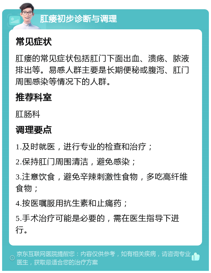 肛瘘初步诊断与调理 常见症状 肛瘘的常见症状包括肛门下面出血、溃疡、脓液排出等。易感人群主要是长期便秘或腹泻、肛门周围感染等情况下的人群。 推荐科室 肛肠科 调理要点 1.及时就医，进行专业的检查和治疗； 2.保持肛门周围清洁，避免感染； 3.注意饮食，避免辛辣刺激性食物，多吃高纤维食物； 4.按医嘱服用抗生素和止痛药； 5.手术治疗可能是必要的，需在医生指导下进行。