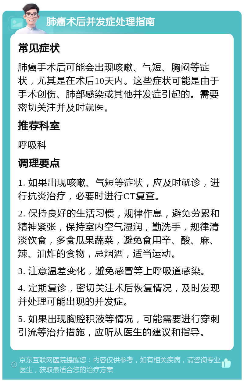 肺癌术后并发症处理指南 常见症状 肺癌手术后可能会出现咳嗽、气短、胸闷等症状，尤其是在术后10天内。这些症状可能是由于手术创伤、肺部感染或其他并发症引起的。需要密切关注并及时就医。 推荐科室 呼吸科 调理要点 1. 如果出现咳嗽、气短等症状，应及时就诊，进行抗炎治疗，必要时进行CT复查。 2. 保持良好的生活习惯，规律作息，避免劳累和精神紧张，保持室内空气湿润，勤洗手，规律清淡饮食，多食瓜果蔬菜，避免食用辛、酸、麻、辣、油炸的食物，忌烟酒，适当运动。 3. 注意温差变化，避免感冒等上呼吸道感染。 4. 定期复诊，密切关注术后恢复情况，及时发现并处理可能出现的并发症。 5. 如果出现胸腔积液等情况，可能需要进行穿刺引流等治疗措施，应听从医生的建议和指导。