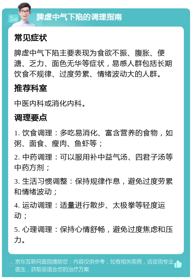 脾虚中气下陷的调理指南 常见症状 脾虚中气下陷主要表现为食欲不振、腹胀、便溏、乏力、面色无华等症状，易感人群包括长期饮食不规律、过度劳累、情绪波动大的人群。 推荐科室 中医内科或消化内科。 调理要点 1. 饮食调理：多吃易消化、富含营养的食物，如粥、面食、瘦肉、鱼虾等； 2. 中药调理：可以服用补中益气汤、四君子汤等中药方剂； 3. 生活习惯调整：保持规律作息，避免过度劳累和情绪波动； 4. 运动调理：适量进行散步、太极拳等轻度运动； 5. 心理调理：保持心情舒畅，避免过度焦虑和压力。