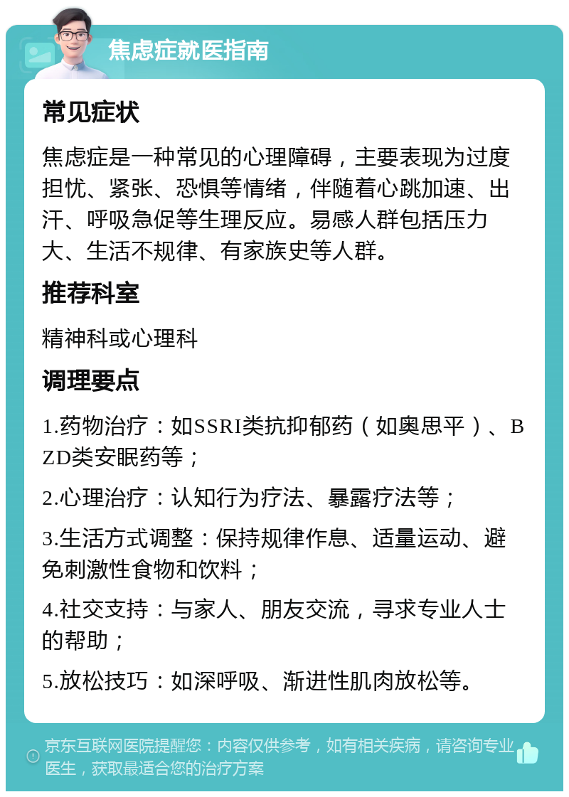 焦虑症就医指南 常见症状 焦虑症是一种常见的心理障碍，主要表现为过度担忧、紧张、恐惧等情绪，伴随着心跳加速、出汗、呼吸急促等生理反应。易感人群包括压力大、生活不规律、有家族史等人群。 推荐科室 精神科或心理科 调理要点 1.药物治疗：如SSRI类抗抑郁药（如奥思平）、BZD类安眠药等； 2.心理治疗：认知行为疗法、暴露疗法等； 3.生活方式调整：保持规律作息、适量运动、避免刺激性食物和饮料； 4.社交支持：与家人、朋友交流，寻求专业人士的帮助； 5.放松技巧：如深呼吸、渐进性肌肉放松等。