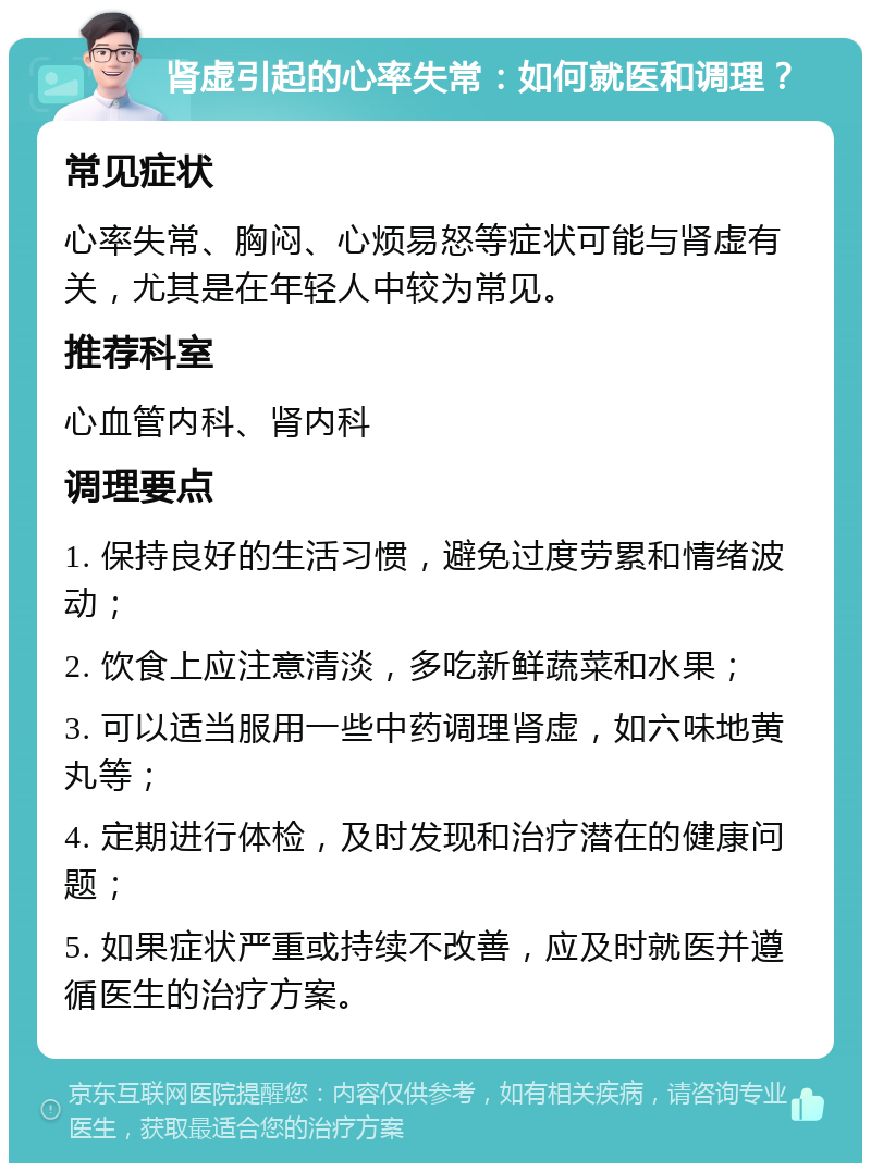 肾虚引起的心率失常：如何就医和调理？ 常见症状 心率失常、胸闷、心烦易怒等症状可能与肾虚有关，尤其是在年轻人中较为常见。 推荐科室 心血管内科、肾内科 调理要点 1. 保持良好的生活习惯，避免过度劳累和情绪波动； 2. 饮食上应注意清淡，多吃新鲜蔬菜和水果； 3. 可以适当服用一些中药调理肾虚，如六味地黄丸等； 4. 定期进行体检，及时发现和治疗潜在的健康问题； 5. 如果症状严重或持续不改善，应及时就医并遵循医生的治疗方案。