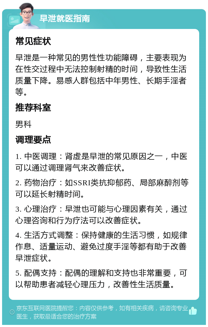 早泄就医指南 常见症状 早泄是一种常见的男性性功能障碍，主要表现为在性交过程中无法控制射精的时间，导致性生活质量下降。易感人群包括中年男性、长期手淫者等。 推荐科室 男科 调理要点 1. 中医调理：肾虚是早泄的常见原因之一，中医可以通过调理肾气来改善症状。 2. 药物治疗：如SSRI类抗抑郁药、局部麻醉剂等可以延长射精时间。 3. 心理治疗：早泄也可能与心理因素有关，通过心理咨询和行为疗法可以改善症状。 4. 生活方式调整：保持健康的生活习惯，如规律作息、适量运动、避免过度手淫等都有助于改善早泄症状。 5. 配偶支持：配偶的理解和支持也非常重要，可以帮助患者减轻心理压力，改善性生活质量。