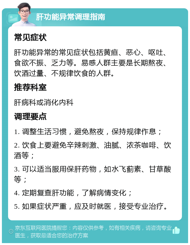 肝功能异常调理指南 常见症状 肝功能异常的常见症状包括黄疸、恶心、呕吐、食欲不振、乏力等。易感人群主要是长期熬夜、饮酒过量、不规律饮食的人群。 推荐科室 肝病科或消化内科 调理要点 1. 调整生活习惯，避免熬夜，保持规律作息； 2. 饮食上要避免辛辣刺激、油腻、浓茶咖啡、饮酒等； 3. 可以适当服用保肝药物，如水飞蓟素、甘草酸等； 4. 定期复查肝功能，了解病情变化； 5. 如果症状严重，应及时就医，接受专业治疗。