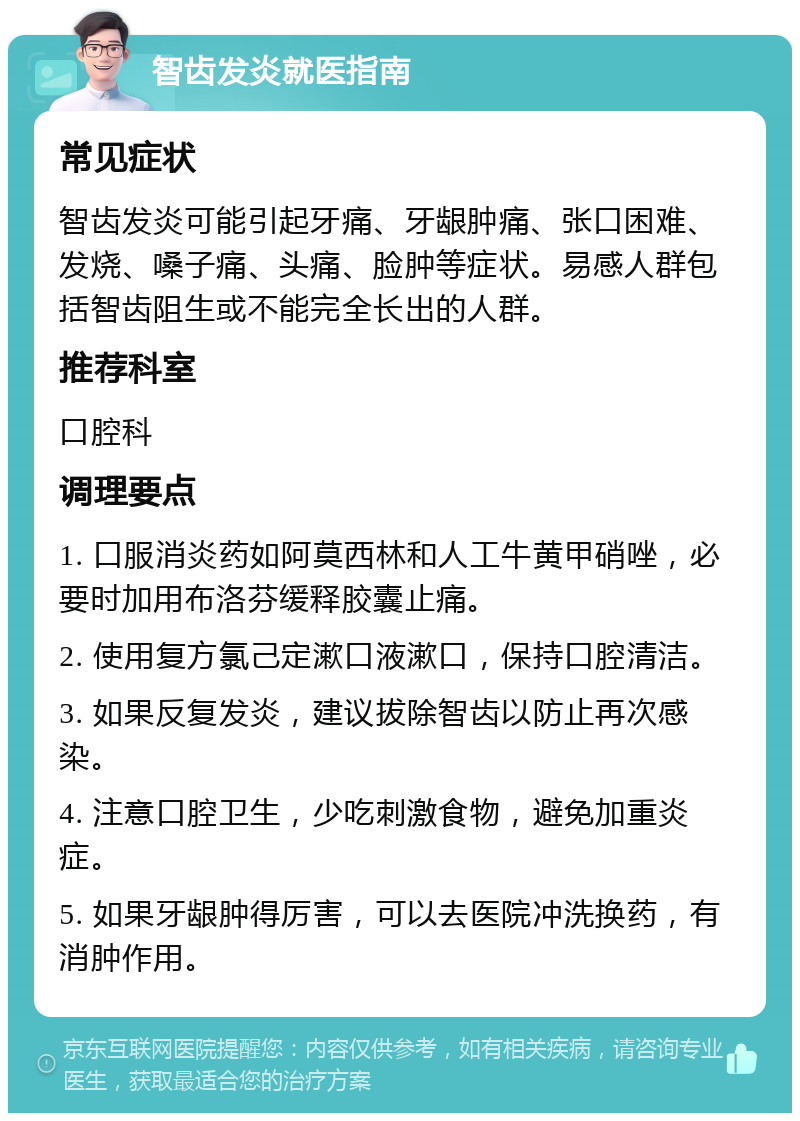 智齿发炎就医指南 常见症状 智齿发炎可能引起牙痛、牙龈肿痛、张口困难、发烧、嗓子痛、头痛、脸肿等症状。易感人群包括智齿阻生或不能完全长出的人群。 推荐科室 口腔科 调理要点 1. 口服消炎药如阿莫西林和人工牛黄甲硝唑，必要时加用布洛芬缓释胶囊止痛。 2. 使用复方氯己定漱口液漱口，保持口腔清洁。 3. 如果反复发炎，建议拔除智齿以防止再次感染。 4. 注意口腔卫生，少吃刺激食物，避免加重炎症。 5. 如果牙龈肿得厉害，可以去医院冲洗换药，有消肿作用。