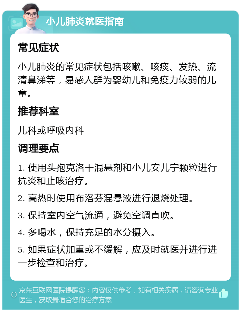 小儿肺炎就医指南 常见症状 小儿肺炎的常见症状包括咳嗽、咳痰、发热、流清鼻涕等，易感人群为婴幼儿和免疫力较弱的儿童。 推荐科室 儿科或呼吸内科 调理要点 1. 使用头孢克洛干混悬剂和小儿安儿宁颗粒进行抗炎和止咳治疗。 2. 高热时使用布洛芬混悬液进行退烧处理。 3. 保持室内空气流通，避免空调直吹。 4. 多喝水，保持充足的水分摄入。 5. 如果症状加重或不缓解，应及时就医并进行进一步检查和治疗。