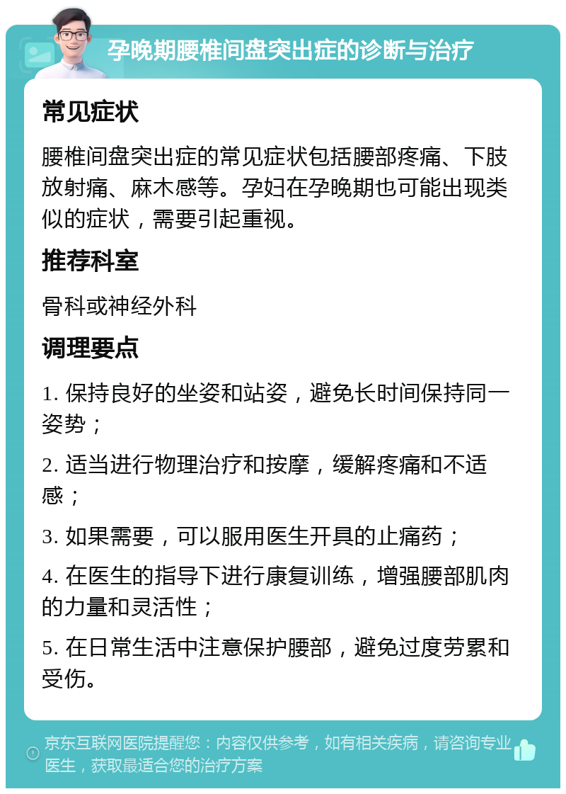 孕晚期腰椎间盘突出症的诊断与治疗 常见症状 腰椎间盘突出症的常见症状包括腰部疼痛、下肢放射痛、麻木感等。孕妇在孕晚期也可能出现类似的症状，需要引起重视。 推荐科室 骨科或神经外科 调理要点 1. 保持良好的坐姿和站姿，避免长时间保持同一姿势； 2. 适当进行物理治疗和按摩，缓解疼痛和不适感； 3. 如果需要，可以服用医生开具的止痛药； 4. 在医生的指导下进行康复训练，增强腰部肌肉的力量和灵活性； 5. 在日常生活中注意保护腰部，避免过度劳累和受伤。