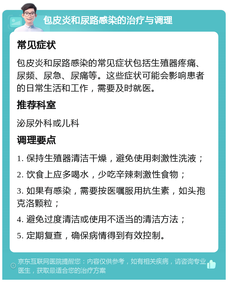 包皮炎和尿路感染的治疗与调理 常见症状 包皮炎和尿路感染的常见症状包括生殖器疼痛、尿频、尿急、尿痛等。这些症状可能会影响患者的日常生活和工作，需要及时就医。 推荐科室 泌尿外科或儿科 调理要点 1. 保持生殖器清洁干燥，避免使用刺激性洗液； 2. 饮食上应多喝水，少吃辛辣刺激性食物； 3. 如果有感染，需要按医嘱服用抗生素，如头孢克洛颗粒； 4. 避免过度清洁或使用不适当的清洁方法； 5. 定期复查，确保病情得到有效控制。