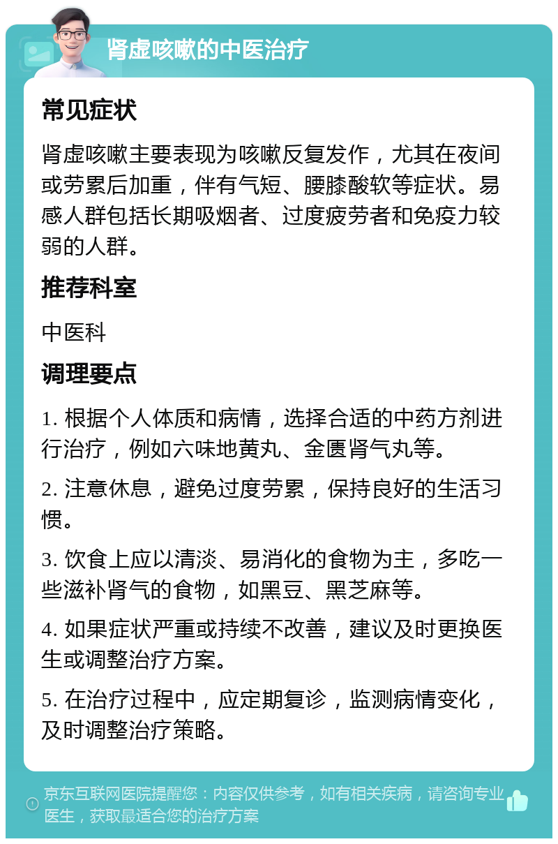 肾虚咳嗽的中医治疗 常见症状 肾虚咳嗽主要表现为咳嗽反复发作，尤其在夜间或劳累后加重，伴有气短、腰膝酸软等症状。易感人群包括长期吸烟者、过度疲劳者和免疫力较弱的人群。 推荐科室 中医科 调理要点 1. 根据个人体质和病情，选择合适的中药方剂进行治疗，例如六味地黄丸、金匮肾气丸等。 2. 注意休息，避免过度劳累，保持良好的生活习惯。 3. 饮食上应以清淡、易消化的食物为主，多吃一些滋补肾气的食物，如黑豆、黑芝麻等。 4. 如果症状严重或持续不改善，建议及时更换医生或调整治疗方案。 5. 在治疗过程中，应定期复诊，监测病情变化，及时调整治疗策略。