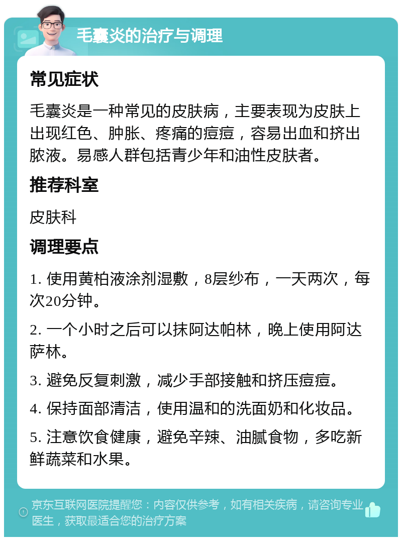 毛囊炎的治疗与调理 常见症状 毛囊炎是一种常见的皮肤病，主要表现为皮肤上出现红色、肿胀、疼痛的痘痘，容易出血和挤出脓液。易感人群包括青少年和油性皮肤者。 推荐科室 皮肤科 调理要点 1. 使用黄柏液涂剂湿敷，8层纱布，一天两次，每次20分钟。 2. 一个小时之后可以抹阿达帕林，晚上使用阿达萨林。 3. 避免反复刺激，减少手部接触和挤压痘痘。 4. 保持面部清洁，使用温和的洗面奶和化妆品。 5. 注意饮食健康，避免辛辣、油腻食物，多吃新鲜蔬菜和水果。