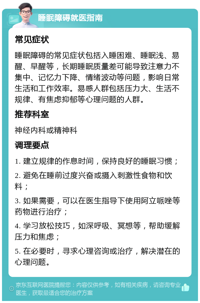 睡眠障碍就医指南 常见症状 睡眠障碍的常见症状包括入睡困难、睡眠浅、易醒、早醒等，长期睡眠质量差可能导致注意力不集中、记忆力下降、情绪波动等问题，影响日常生活和工作效率。易感人群包括压力大、生活不规律、有焦虑抑郁等心理问题的人群。 推荐科室 神经内科或精神科 调理要点 1. 建立规律的作息时间，保持良好的睡眠习惯； 2. 避免在睡前过度兴奋或摄入刺激性食物和饮料； 3. 如果需要，可以在医生指导下使用阿立哌唑等药物进行治疗； 4. 学习放松技巧，如深呼吸、冥想等，帮助缓解压力和焦虑； 5. 在必要时，寻求心理咨询或治疗，解决潜在的心理问题。