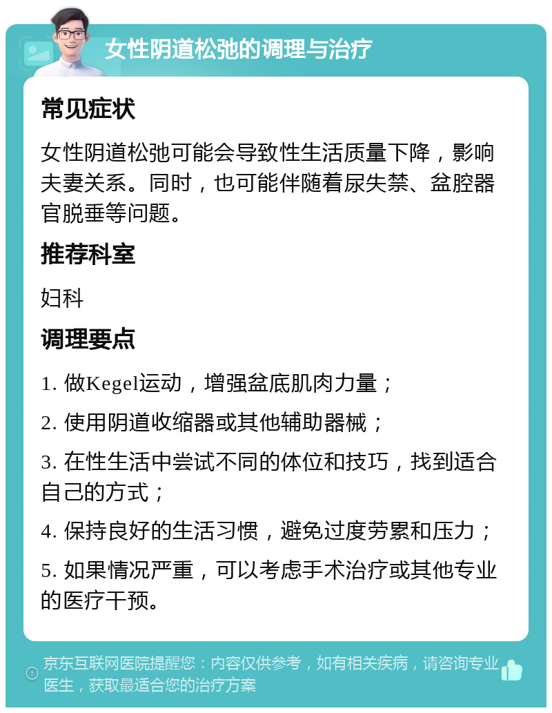 女性阴道松弛的调理与治疗 常见症状 女性阴道松弛可能会导致性生活质量下降，影响夫妻关系。同时，也可能伴随着尿失禁、盆腔器官脱垂等问题。 推荐科室 妇科 调理要点 1. 做Kegel运动，增强盆底肌肉力量； 2. 使用阴道收缩器或其他辅助器械； 3. 在性生活中尝试不同的体位和技巧，找到适合自己的方式； 4. 保持良好的生活习惯，避免过度劳累和压力； 5. 如果情况严重，可以考虑手术治疗或其他专业的医疗干预。