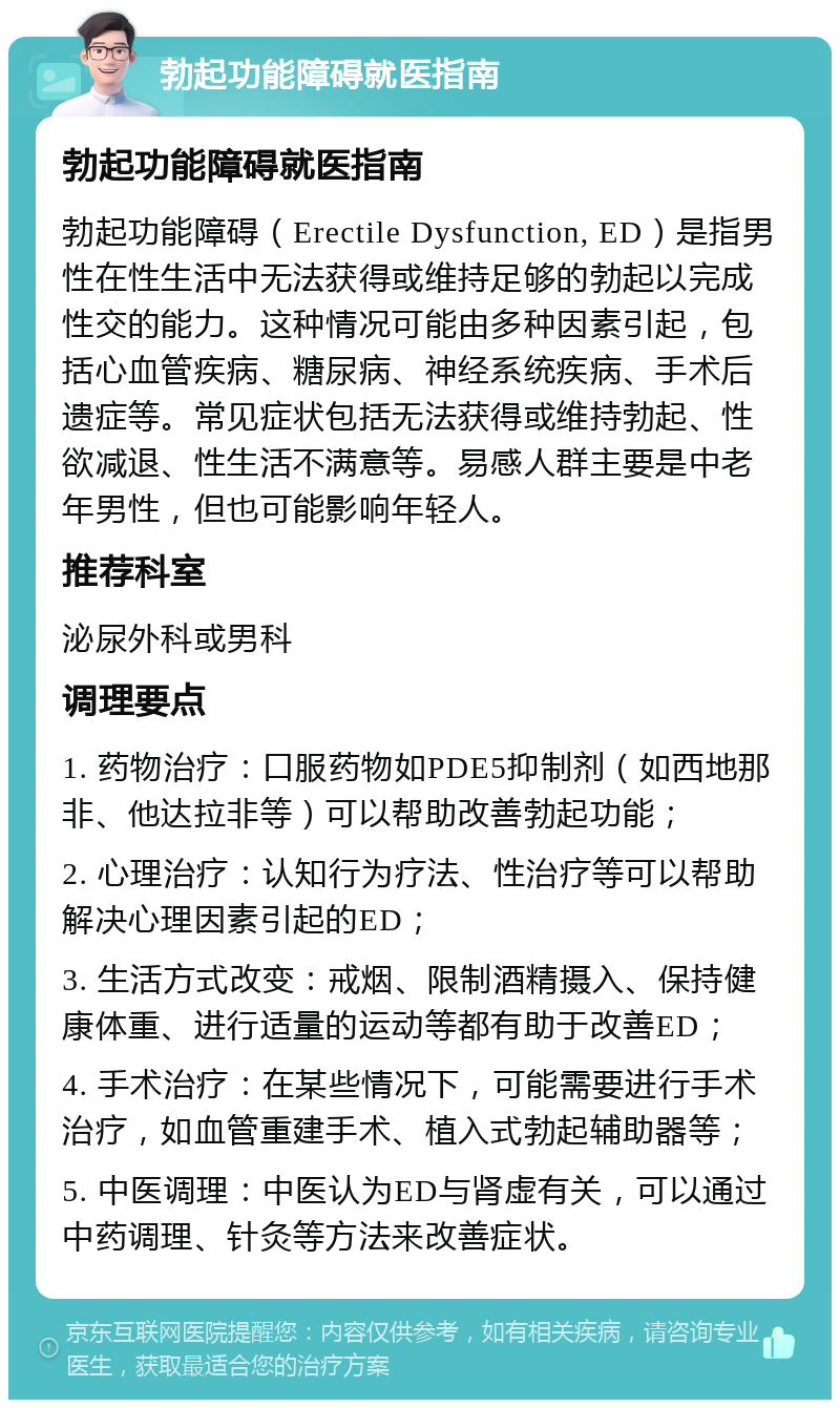 勃起功能障碍就医指南 勃起功能障碍就医指南 勃起功能障碍（Erectile Dysfunction, ED）是指男性在性生活中无法获得或维持足够的勃起以完成性交的能力。这种情况可能由多种因素引起，包括心血管疾病、糖尿病、神经系统疾病、手术后遗症等。常见症状包括无法获得或维持勃起、性欲减退、性生活不满意等。易感人群主要是中老年男性，但也可能影响年轻人。 推荐科室 泌尿外科或男科 调理要点 1. 药物治疗：口服药物如PDE5抑制剂（如西地那非、他达拉非等）可以帮助改善勃起功能； 2. 心理治疗：认知行为疗法、性治疗等可以帮助解决心理因素引起的ED； 3. 生活方式改变：戒烟、限制酒精摄入、保持健康体重、进行适量的运动等都有助于改善ED； 4. 手术治疗：在某些情况下，可能需要进行手术治疗，如血管重建手术、植入式勃起辅助器等； 5. 中医调理：中医认为ED与肾虚有关，可以通过中药调理、针灸等方法来改善症状。