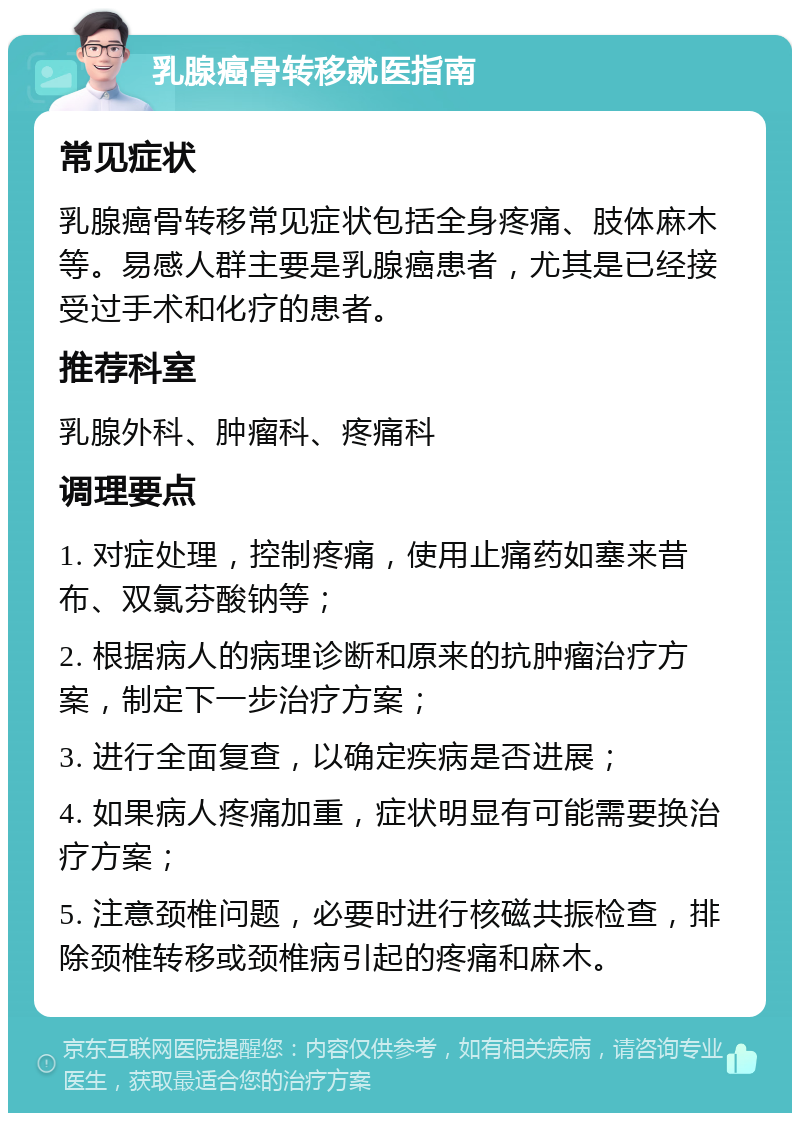 乳腺癌骨转移就医指南 常见症状 乳腺癌骨转移常见症状包括全身疼痛、肢体麻木等。易感人群主要是乳腺癌患者，尤其是已经接受过手术和化疗的患者。 推荐科室 乳腺外科、肿瘤科、疼痛科 调理要点 1. 对症处理，控制疼痛，使用止痛药如塞来昔布、双氯芬酸钠等； 2. 根据病人的病理诊断和原来的抗肿瘤治疗方案，制定下一步治疗方案； 3. 进行全面复查，以确定疾病是否进展； 4. 如果病人疼痛加重，症状明显有可能需要换治疗方案； 5. 注意颈椎问题，必要时进行核磁共振检查，排除颈椎转移或颈椎病引起的疼痛和麻木。