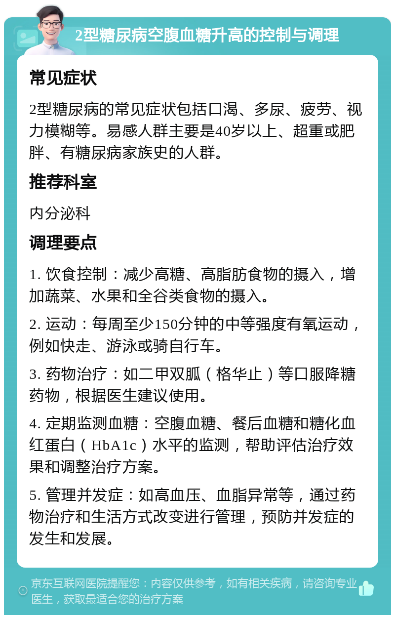 2型糖尿病空腹血糖升高的控制与调理 常见症状 2型糖尿病的常见症状包括口渴、多尿、疲劳、视力模糊等。易感人群主要是40岁以上、超重或肥胖、有糖尿病家族史的人群。 推荐科室 内分泌科 调理要点 1. 饮食控制：减少高糖、高脂肪食物的摄入，增加蔬菜、水果和全谷类食物的摄入。 2. 运动：每周至少150分钟的中等强度有氧运动，例如快走、游泳或骑自行车。 3. 药物治疗：如二甲双胍（格华止）等口服降糖药物，根据医生建议使用。 4. 定期监测血糖：空腹血糖、餐后血糖和糖化血红蛋白（HbA1c）水平的监测，帮助评估治疗效果和调整治疗方案。 5. 管理并发症：如高血压、血脂异常等，通过药物治疗和生活方式改变进行管理，预防并发症的发生和发展。