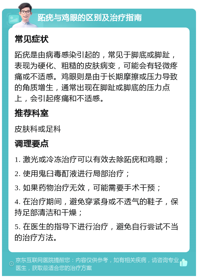 跖疣与鸡眼的区别及治疗指南 常见症状 跖疣是由病毒感染引起的，常见于脚底或脚趾，表现为硬化、粗糙的皮肤病变，可能会有轻微疼痛或不适感。鸡眼则是由于长期摩擦或压力导致的角质增生，通常出现在脚趾或脚底的压力点上，会引起疼痛和不适感。 推荐科室 皮肤科或足科 调理要点 1. 激光或冷冻治疗可以有效去除跖疣和鸡眼； 2. 使用鬼臼毒酊液进行局部治疗； 3. 如果药物治疗无效，可能需要手术干预； 4. 在治疗期间，避免穿紧身或不透气的鞋子，保持足部清洁和干燥； 5. 在医生的指导下进行治疗，避免自行尝试不当的治疗方法。