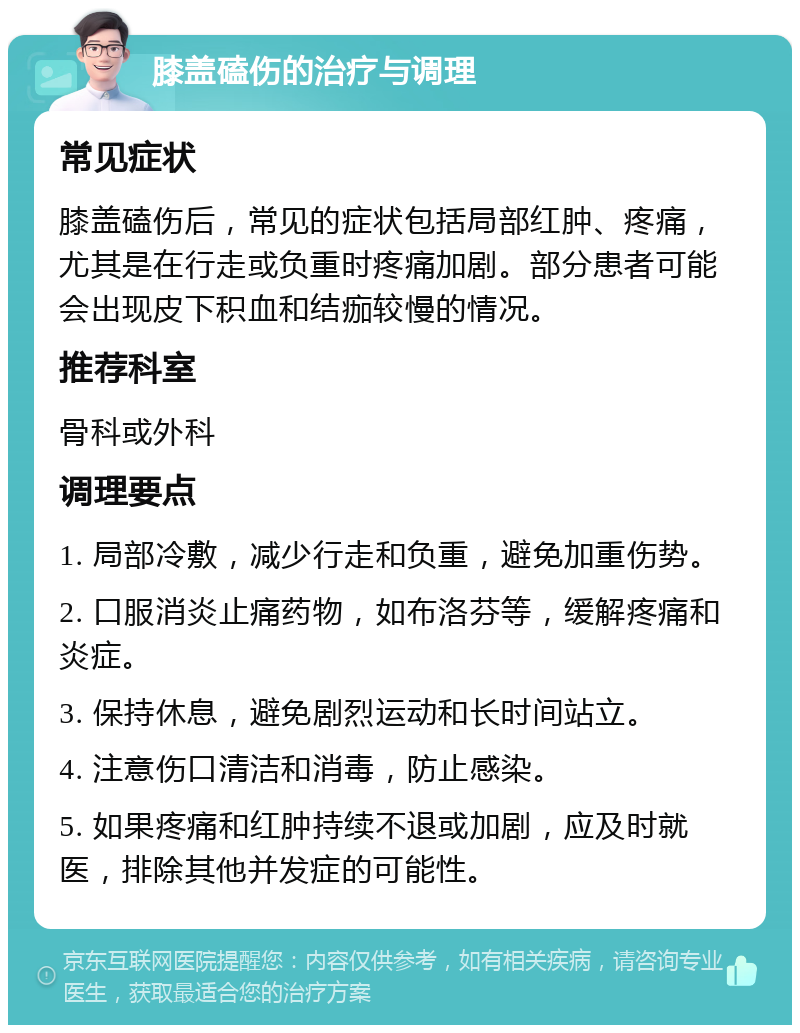 膝盖磕伤的治疗与调理 常见症状 膝盖磕伤后，常见的症状包括局部红肿、疼痛，尤其是在行走或负重时疼痛加剧。部分患者可能会出现皮下积血和结痂较慢的情况。 推荐科室 骨科或外科 调理要点 1. 局部冷敷，减少行走和负重，避免加重伤势。 2. 口服消炎止痛药物，如布洛芬等，缓解疼痛和炎症。 3. 保持休息，避免剧烈运动和长时间站立。 4. 注意伤口清洁和消毒，防止感染。 5. 如果疼痛和红肿持续不退或加剧，应及时就医，排除其他并发症的可能性。