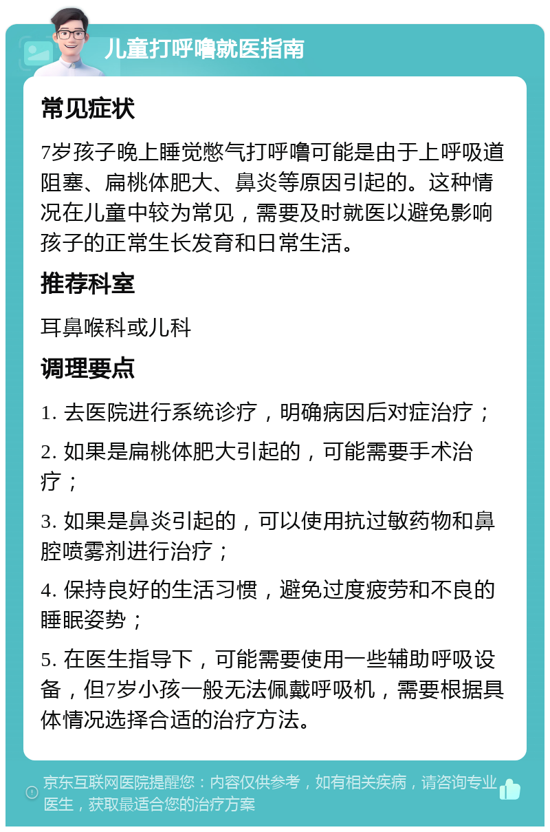 儿童打呼噜就医指南 常见症状 7岁孩子晚上睡觉憋气打呼噜可能是由于上呼吸道阻塞、扁桃体肥大、鼻炎等原因引起的。这种情况在儿童中较为常见，需要及时就医以避免影响孩子的正常生长发育和日常生活。 推荐科室 耳鼻喉科或儿科 调理要点 1. 去医院进行系统诊疗，明确病因后对症治疗； 2. 如果是扁桃体肥大引起的，可能需要手术治疗； 3. 如果是鼻炎引起的，可以使用抗过敏药物和鼻腔喷雾剂进行治疗； 4. 保持良好的生活习惯，避免过度疲劳和不良的睡眠姿势； 5. 在医生指导下，可能需要使用一些辅助呼吸设备，但7岁小孩一般无法佩戴呼吸机，需要根据具体情况选择合适的治疗方法。