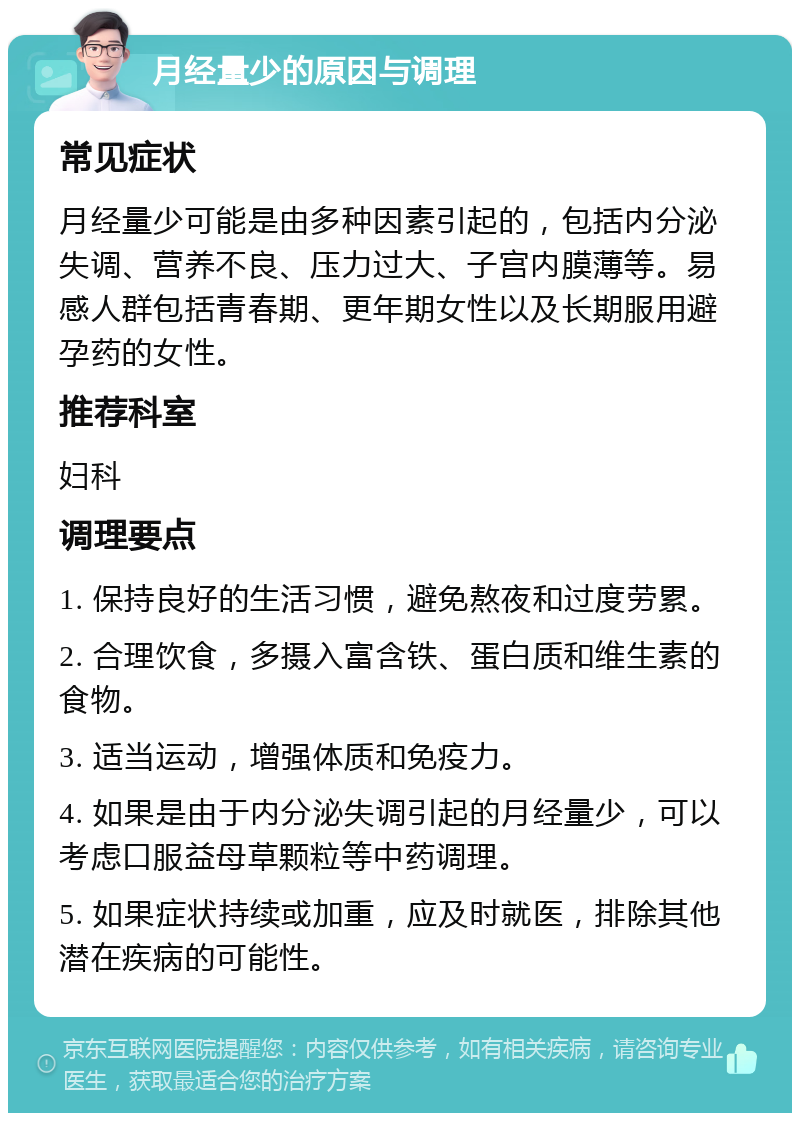 月经量少的原因与调理 常见症状 月经量少可能是由多种因素引起的，包括内分泌失调、营养不良、压力过大、子宫内膜薄等。易感人群包括青春期、更年期女性以及长期服用避孕药的女性。 推荐科室 妇科 调理要点 1. 保持良好的生活习惯，避免熬夜和过度劳累。 2. 合理饮食，多摄入富含铁、蛋白质和维生素的食物。 3. 适当运动，增强体质和免疫力。 4. 如果是由于内分泌失调引起的月经量少，可以考虑口服益母草颗粒等中药调理。 5. 如果症状持续或加重，应及时就医，排除其他潜在疾病的可能性。