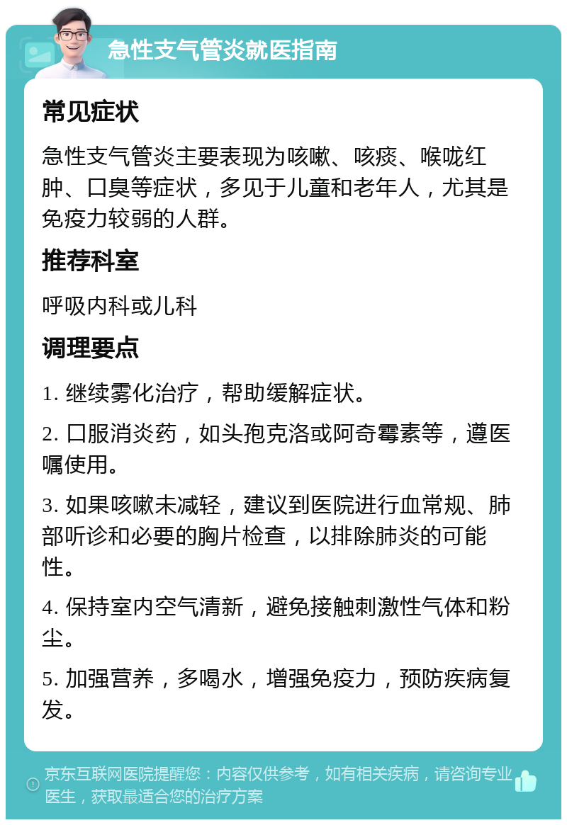 急性支气管炎就医指南 常见症状 急性支气管炎主要表现为咳嗽、咳痰、喉咙红肿、口臭等症状，多见于儿童和老年人，尤其是免疫力较弱的人群。 推荐科室 呼吸内科或儿科 调理要点 1. 继续雾化治疗，帮助缓解症状。 2. 口服消炎药，如头孢克洛或阿奇霉素等，遵医嘱使用。 3. 如果咳嗽未减轻，建议到医院进行血常规、肺部听诊和必要的胸片检查，以排除肺炎的可能性。 4. 保持室内空气清新，避免接触刺激性气体和粉尘。 5. 加强营养，多喝水，增强免疫力，预防疾病复发。