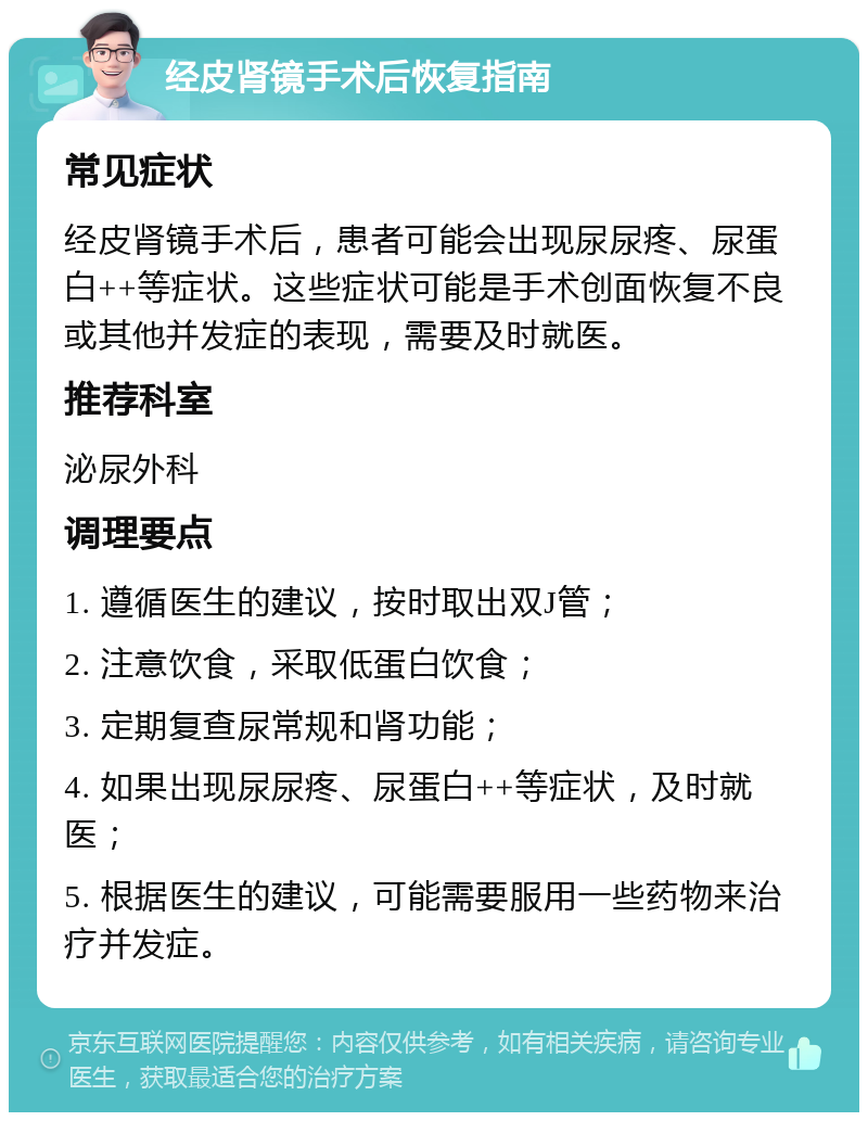 经皮肾镜手术后恢复指南 常见症状 经皮肾镜手术后，患者可能会出现尿尿疼、尿蛋白++等症状。这些症状可能是手术创面恢复不良或其他并发症的表现，需要及时就医。 推荐科室 泌尿外科 调理要点 1. 遵循医生的建议，按时取出双J管； 2. 注意饮食，采取低蛋白饮食； 3. 定期复查尿常规和肾功能； 4. 如果出现尿尿疼、尿蛋白++等症状，及时就医； 5. 根据医生的建议，可能需要服用一些药物来治疗并发症。