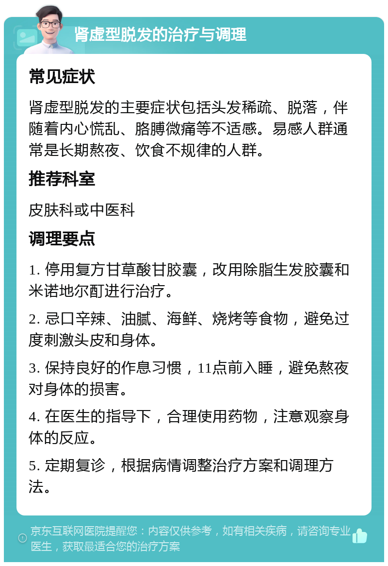 肾虚型脱发的治疗与调理 常见症状 肾虚型脱发的主要症状包括头发稀疏、脱落，伴随着内心慌乱、胳膊微痛等不适感。易感人群通常是长期熬夜、饮食不规律的人群。 推荐科室 皮肤科或中医科 调理要点 1. 停用复方甘草酸甘胶囊，改用除脂生发胶囊和米诺地尔酊进行治疗。 2. 忌口辛辣、油腻、海鲜、烧烤等食物，避免过度刺激头皮和身体。 3. 保持良好的作息习惯，11点前入睡，避免熬夜对身体的损害。 4. 在医生的指导下，合理使用药物，注意观察身体的反应。 5. 定期复诊，根据病情调整治疗方案和调理方法。