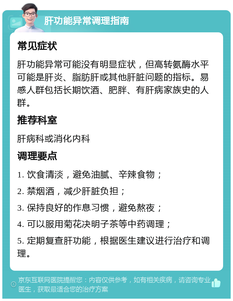 肝功能异常调理指南 常见症状 肝功能异常可能没有明显症状，但高转氨酶水平可能是肝炎、脂肪肝或其他肝脏问题的指标。易感人群包括长期饮酒、肥胖、有肝病家族史的人群。 推荐科室 肝病科或消化内科 调理要点 1. 饮食清淡，避免油腻、辛辣食物； 2. 禁烟酒，减少肝脏负担； 3. 保持良好的作息习惯，避免熬夜； 4. 可以服用菊花决明子茶等中药调理； 5. 定期复查肝功能，根据医生建议进行治疗和调理。