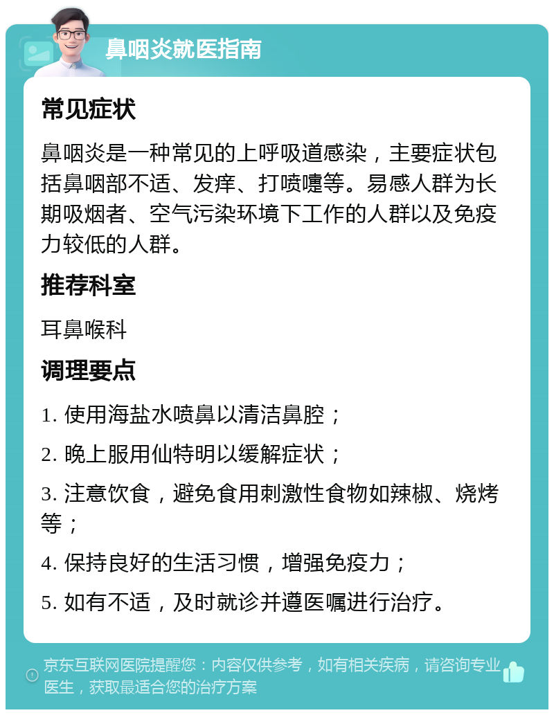 鼻咽炎就医指南 常见症状 鼻咽炎是一种常见的上呼吸道感染，主要症状包括鼻咽部不适、发痒、打喷嚏等。易感人群为长期吸烟者、空气污染环境下工作的人群以及免疫力较低的人群。 推荐科室 耳鼻喉科 调理要点 1. 使用海盐水喷鼻以清洁鼻腔； 2. 晚上服用仙特明以缓解症状； 3. 注意饮食，避免食用刺激性食物如辣椒、烧烤等； 4. 保持良好的生活习惯，增强免疫力； 5. 如有不适，及时就诊并遵医嘱进行治疗。