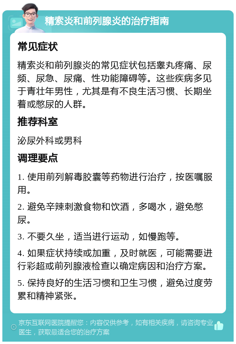 精索炎和前列腺炎的治疗指南 常见症状 精索炎和前列腺炎的常见症状包括睾丸疼痛、尿频、尿急、尿痛、性功能障碍等。这些疾病多见于青壮年男性，尤其是有不良生活习惯、长期坐着或憋尿的人群。 推荐科室 泌尿外科或男科 调理要点 1. 使用前列解毒胶囊等药物进行治疗，按医嘱服用。 2. 避免辛辣刺激食物和饮酒，多喝水，避免憋尿。 3. 不要久坐，适当进行运动，如慢跑等。 4. 如果症状持续或加重，及时就医，可能需要进行彩超或前列腺液检查以确定病因和治疗方案。 5. 保持良好的生活习惯和卫生习惯，避免过度劳累和精神紧张。