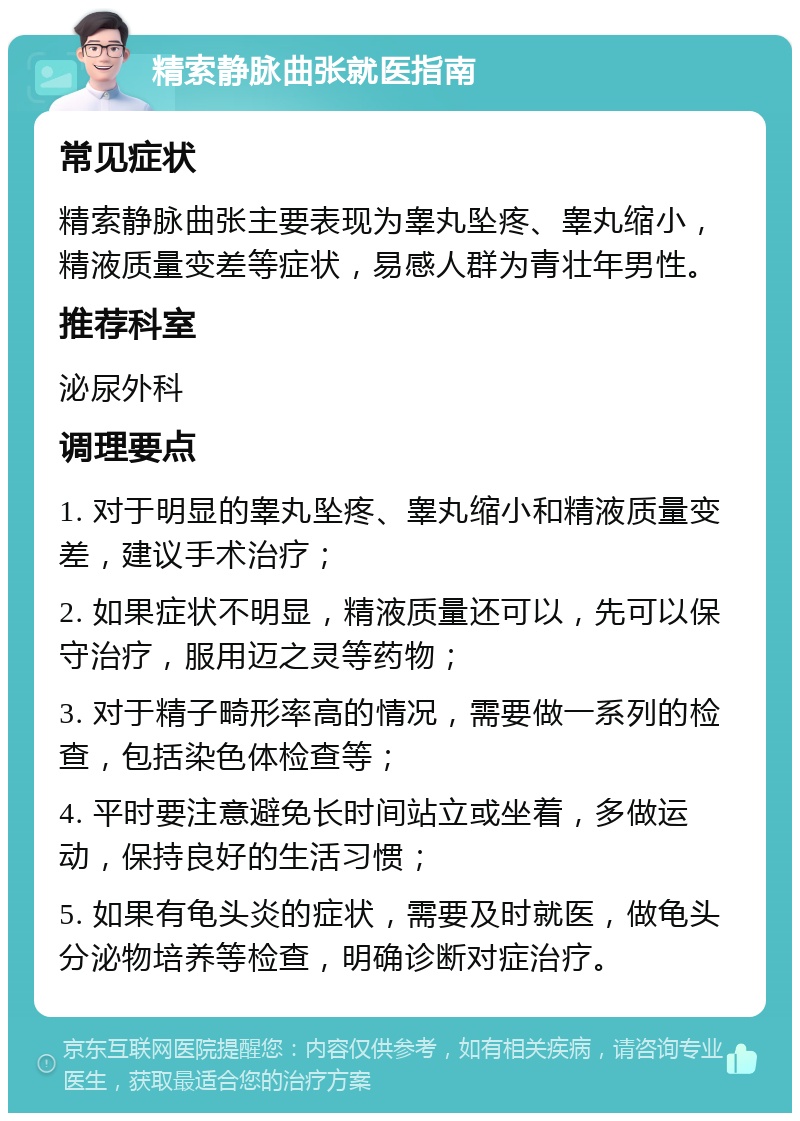 精索静脉曲张就医指南 常见症状 精索静脉曲张主要表现为睾丸坠疼、睾丸缩小，精液质量变差等症状，易感人群为青壮年男性。 推荐科室 泌尿外科 调理要点 1. 对于明显的睾丸坠疼、睾丸缩小和精液质量变差，建议手术治疗； 2. 如果症状不明显，精液质量还可以，先可以保守治疗，服用迈之灵等药物； 3. 对于精子畸形率高的情况，需要做一系列的检查，包括染色体检查等； 4. 平时要注意避免长时间站立或坐着，多做运动，保持良好的生活习惯； 5. 如果有龟头炎的症状，需要及时就医，做龟头分泌物培养等检查，明确诊断对症治疗。