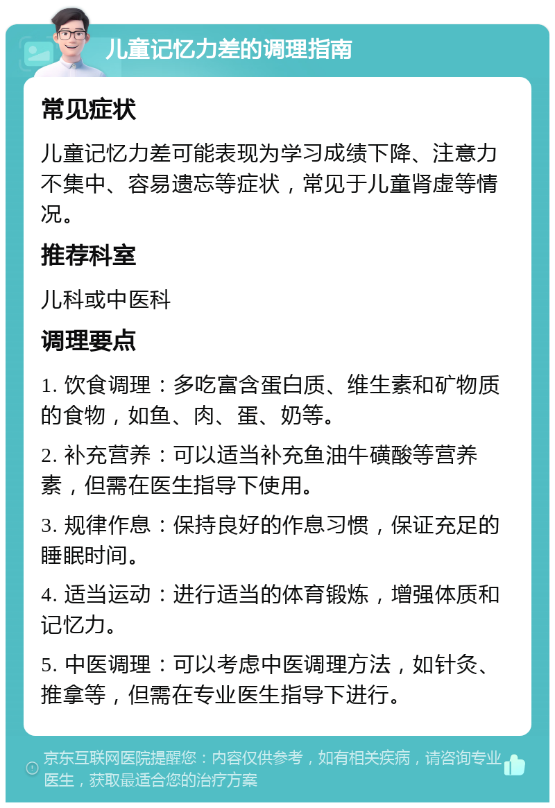 儿童记忆力差的调理指南 常见症状 儿童记忆力差可能表现为学习成绩下降、注意力不集中、容易遗忘等症状，常见于儿童肾虚等情况。 推荐科室 儿科或中医科 调理要点 1. 饮食调理：多吃富含蛋白质、维生素和矿物质的食物，如鱼、肉、蛋、奶等。 2. 补充营养：可以适当补充鱼油牛磺酸等营养素，但需在医生指导下使用。 3. 规律作息：保持良好的作息习惯，保证充足的睡眠时间。 4. 适当运动：进行适当的体育锻炼，增强体质和记忆力。 5. 中医调理：可以考虑中医调理方法，如针灸、推拿等，但需在专业医生指导下进行。