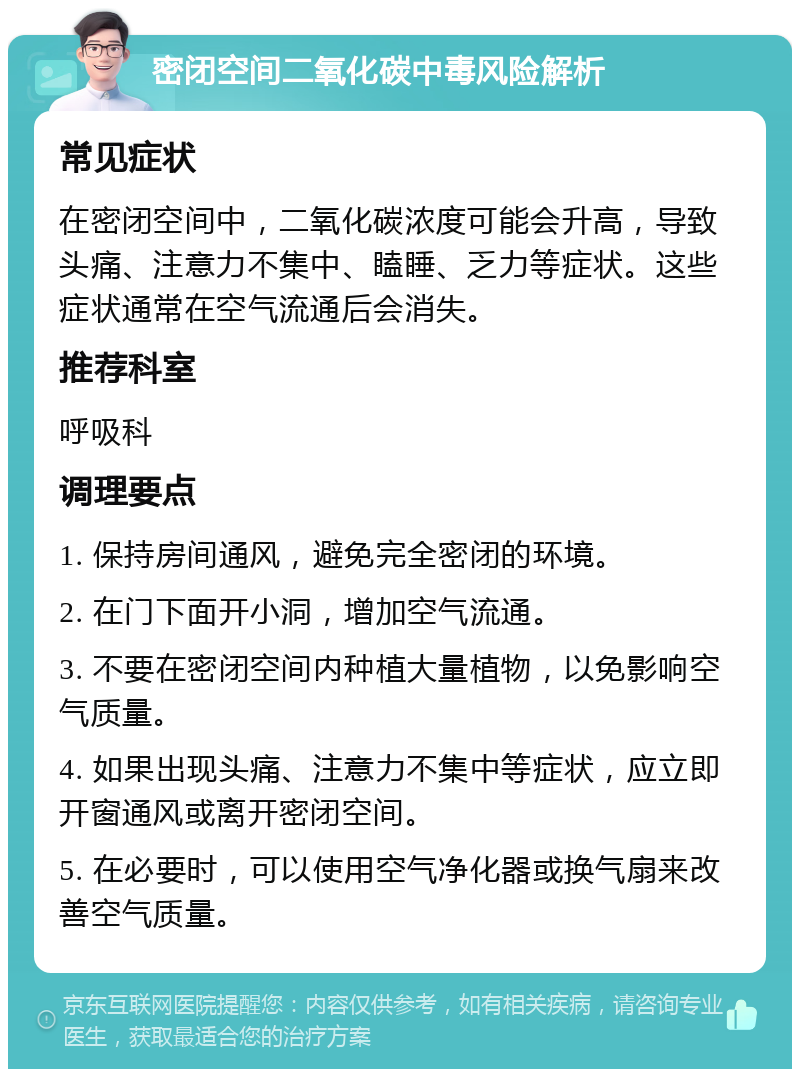 密闭空间二氧化碳中毒风险解析 常见症状 在密闭空间中，二氧化碳浓度可能会升高，导致头痛、注意力不集中、瞌睡、乏力等症状。这些症状通常在空气流通后会消失。 推荐科室 呼吸科 调理要点 1. 保持房间通风，避免完全密闭的环境。 2. 在门下面开小洞，增加空气流通。 3. 不要在密闭空间内种植大量植物，以免影响空气质量。 4. 如果出现头痛、注意力不集中等症状，应立即开窗通风或离开密闭空间。 5. 在必要时，可以使用空气净化器或换气扇来改善空气质量。