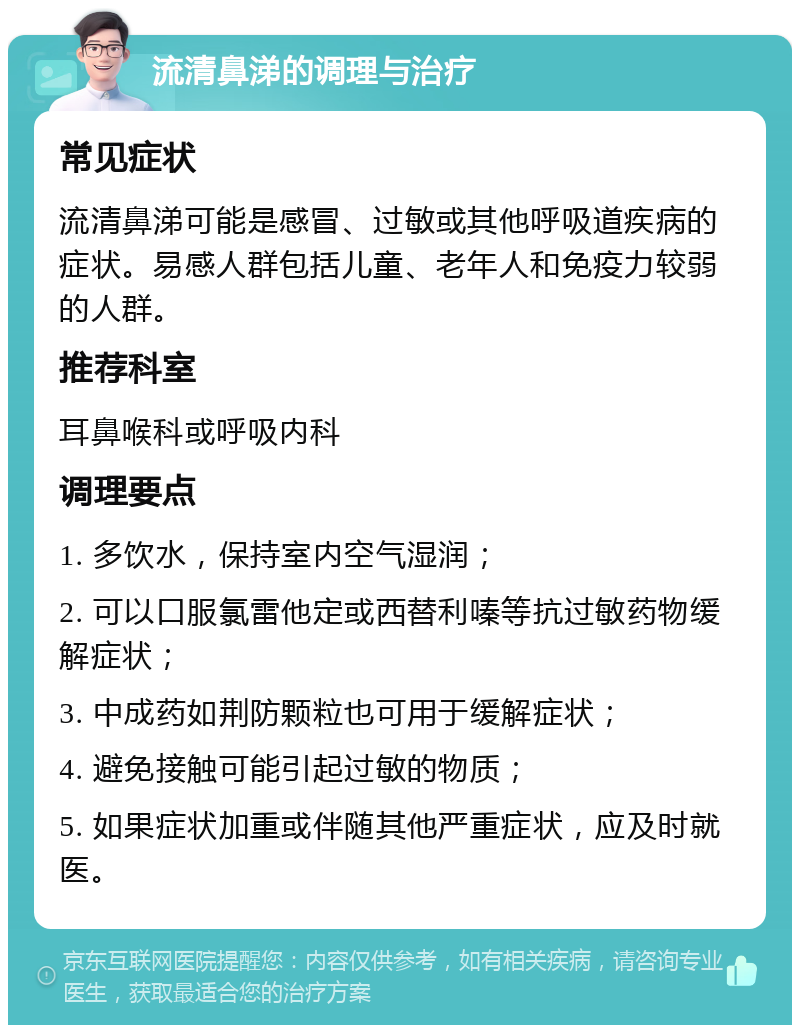 流清鼻涕的调理与治疗 常见症状 流清鼻涕可能是感冒、过敏或其他呼吸道疾病的症状。易感人群包括儿童、老年人和免疫力较弱的人群。 推荐科室 耳鼻喉科或呼吸内科 调理要点 1. 多饮水，保持室内空气湿润； 2. 可以口服氯雷他定或西替利嗪等抗过敏药物缓解症状； 3. 中成药如荆防颗粒也可用于缓解症状； 4. 避免接触可能引起过敏的物质； 5. 如果症状加重或伴随其他严重症状，应及时就医。