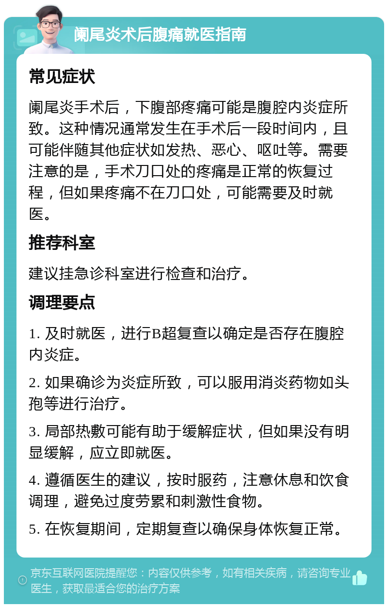 阑尾炎术后腹痛就医指南 常见症状 阑尾炎手术后，下腹部疼痛可能是腹腔内炎症所致。这种情况通常发生在手术后一段时间内，且可能伴随其他症状如发热、恶心、呕吐等。需要注意的是，手术刀口处的疼痛是正常的恢复过程，但如果疼痛不在刀口处，可能需要及时就医。 推荐科室 建议挂急诊科室进行检查和治疗。 调理要点 1. 及时就医，进行B超复查以确定是否存在腹腔内炎症。 2. 如果确诊为炎症所致，可以服用消炎药物如头孢等进行治疗。 3. 局部热敷可能有助于缓解症状，但如果没有明显缓解，应立即就医。 4. 遵循医生的建议，按时服药，注意休息和饮食调理，避免过度劳累和刺激性食物。 5. 在恢复期间，定期复查以确保身体恢复正常。