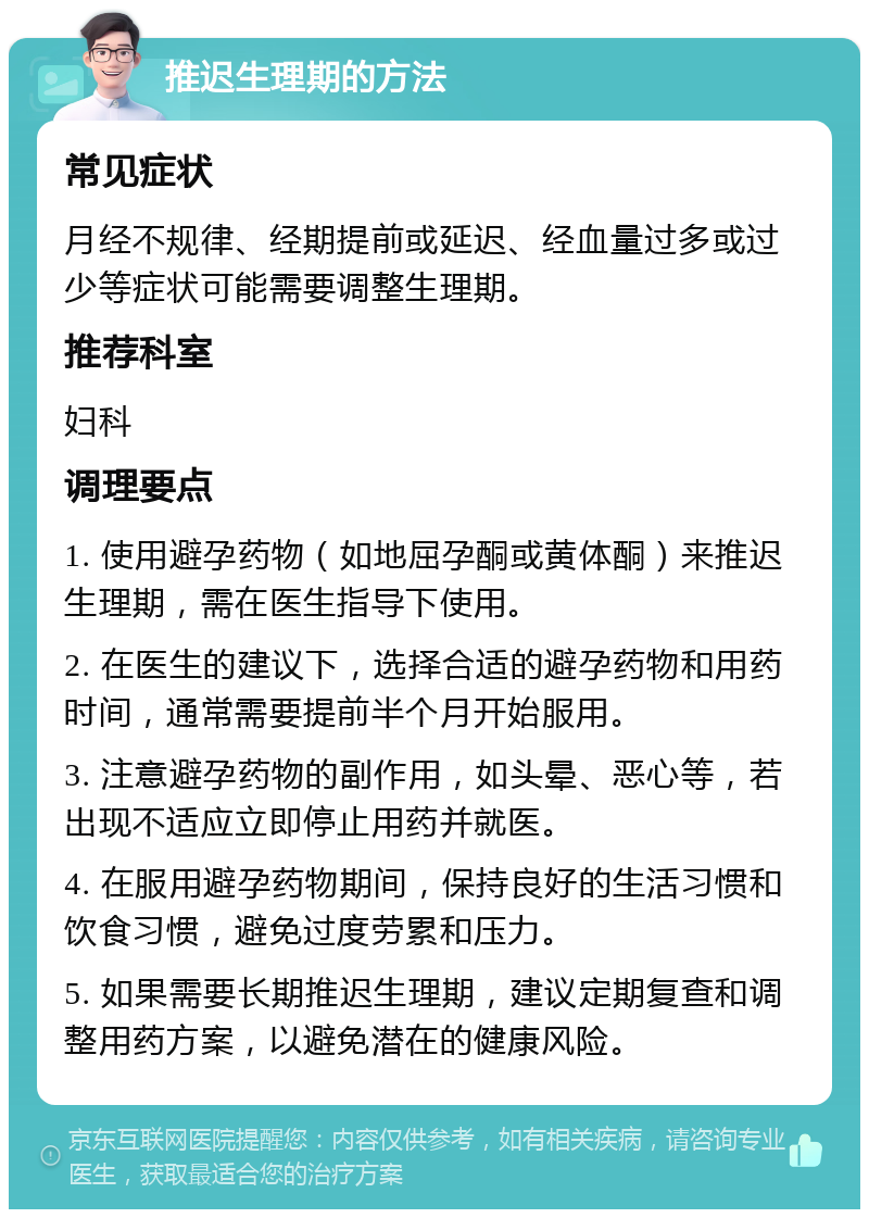 推迟生理期的方法 常见症状 月经不规律、经期提前或延迟、经血量过多或过少等症状可能需要调整生理期。 推荐科室 妇科 调理要点 1. 使用避孕药物（如地屈孕酮或黄体酮）来推迟生理期，需在医生指导下使用。 2. 在医生的建议下，选择合适的避孕药物和用药时间，通常需要提前半个月开始服用。 3. 注意避孕药物的副作用，如头晕、恶心等，若出现不适应立即停止用药并就医。 4. 在服用避孕药物期间，保持良好的生活习惯和饮食习惯，避免过度劳累和压力。 5. 如果需要长期推迟生理期，建议定期复查和调整用药方案，以避免潜在的健康风险。