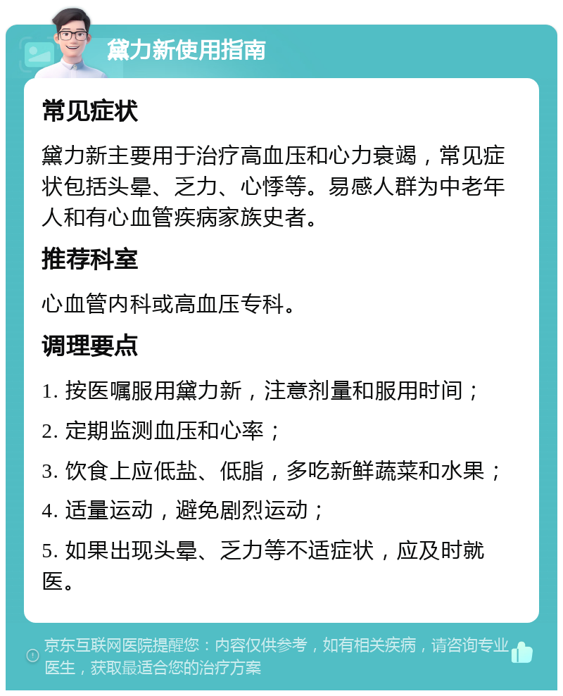 黛力新使用指南 常见症状 黛力新主要用于治疗高血压和心力衰竭，常见症状包括头晕、乏力、心悸等。易感人群为中老年人和有心血管疾病家族史者。 推荐科室 心血管内科或高血压专科。 调理要点 1. 按医嘱服用黛力新，注意剂量和服用时间； 2. 定期监测血压和心率； 3. 饮食上应低盐、低脂，多吃新鲜蔬菜和水果； 4. 适量运动，避免剧烈运动； 5. 如果出现头晕、乏力等不适症状，应及时就医。